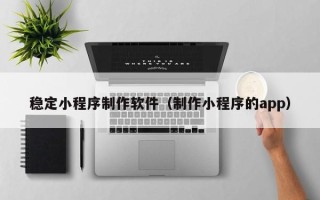 伊犁稳定小程序制作软件（制作小程序的app）