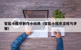 伊犁智能小程序制作小玩具（智能小程序流程与步骤）
